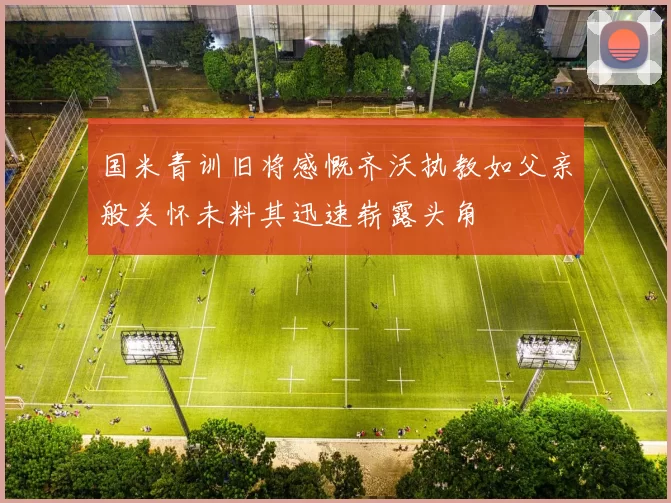 国米青训旧将感慨齐沃执教如父亲般关怀未料其迅速崭露头角