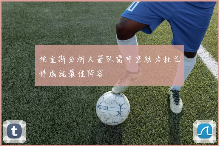 帕金斯分析火箭队需申京助力杜兰特成就最佳阵容