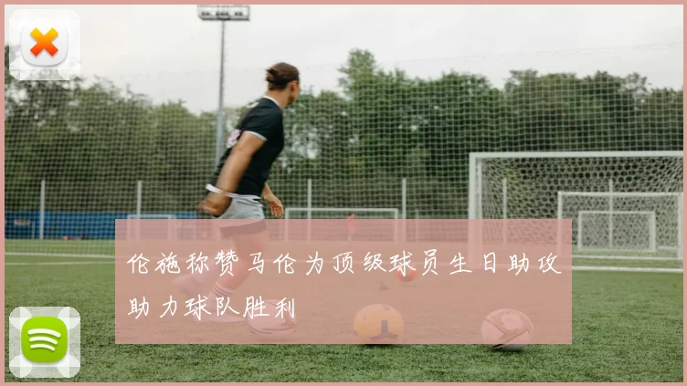 伦施称赞马伦为顶级球员生日助攻助力球队胜利