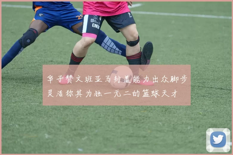 华子赞文班亚马封盖能力出众脚步灵活称其为独一无二的篮球天才