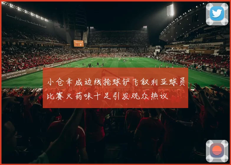 小仓幸成边线抢球铲飞叙利亚球员比赛火药味十足引发观众热议