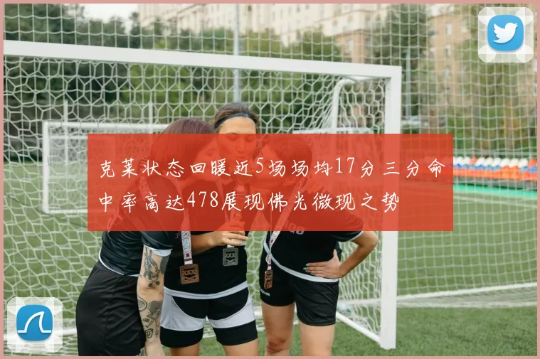 克莱状态回暖近5场场均17分三分命中率高达478展现佛光微现之势