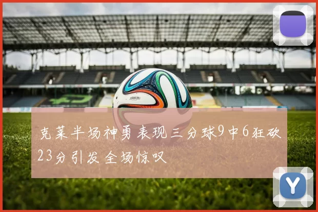 克莱半场神勇表现三分球9中6狂砍23分引发全场惊叹