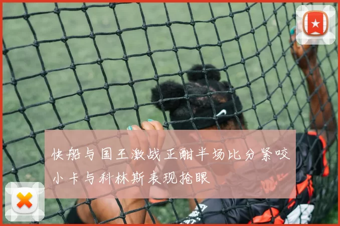 快船与国王激战正酣半场比分紧咬小卡与科林斯表现抢眼