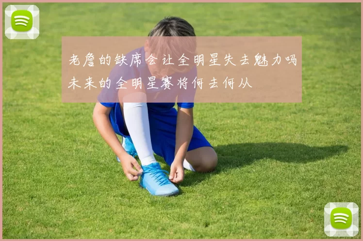 老詹的缺席会让全明星失去魅力吗未来的全明星赛将何去何从